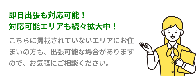 即日出張も対応可能！対応可能エリアも続々拡大中！こちらに掲載されていないエリアにお住まいの方も、出張可能な場合がありますので、お気軽にご相談ください。